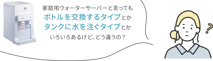 家庭用ウォーターサーバーと言ってもボトルを交換するタイプとかタンクに水を灌ぐタイプとかいろいろあるけど、どう違うの？