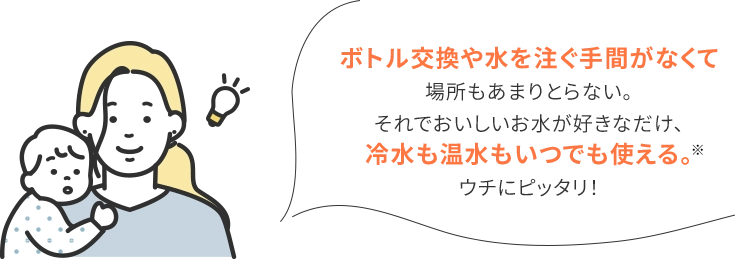 ボトル交換や水を注ぐ手間がなくて場所もあまりとらない。それでおいしいお水が好きなだけ、冷水も温水もいつでも使える。ウチにピッタリ！